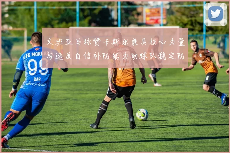 文班亚马称赞卡斯尔兼具核心力量与速度自信补防能力助球队稳定防线