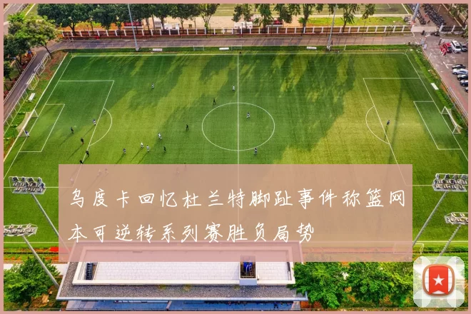 乌度卡回忆杜兰特脚趾事件称篮网本可逆转系列赛胜负局势