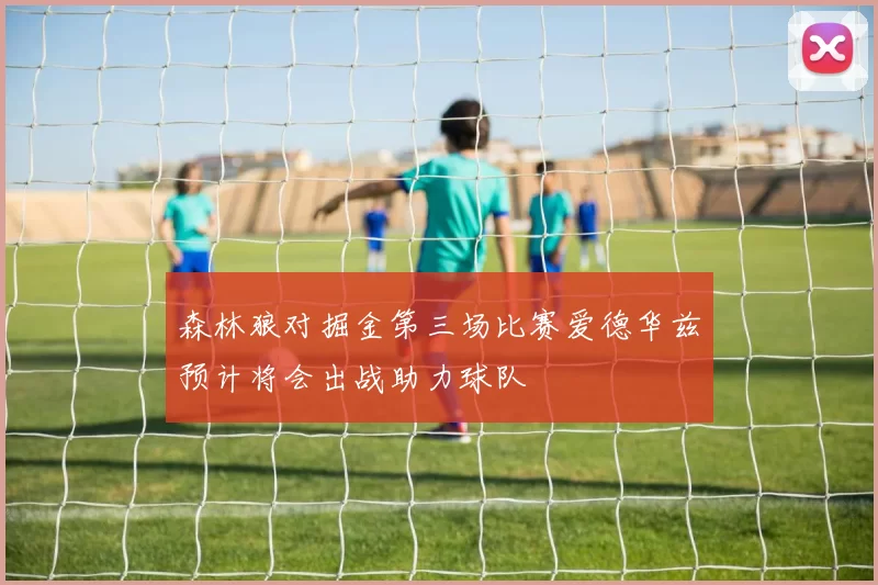 森林狼对掘金第三场比赛爱德华兹预计将会出战助力球队