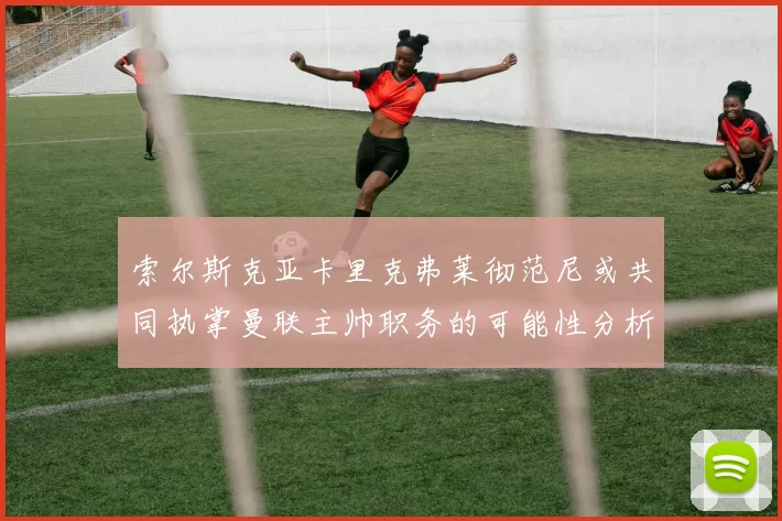索尔斯克亚卡里克弗莱彻范尼或共同执掌曼联主帅职务的可能性分析