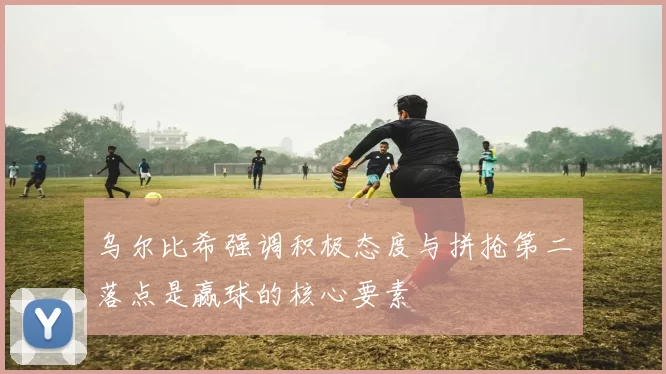乌尔比希强调积极态度与拼抢第二落点是赢球的核心要素