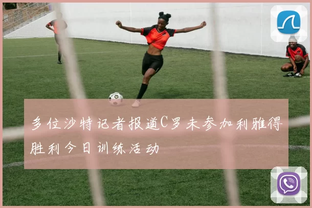 多位沙特记者报道C罗未参加利雅得胜利今日训练活动
