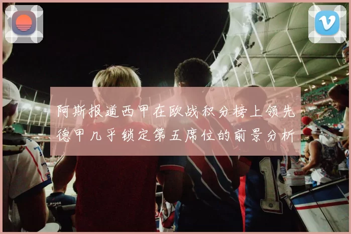 阿斯报道西甲在欧战积分榜上领先德甲几乎锁定第五席位的前景分析