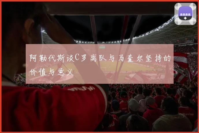 阿勒代斯谈C罗离队与马奎尔坚持的价值与意义
