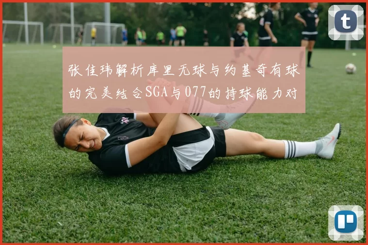张佳玮解析库里无球与约基奇有球的完美结合SGA与077的持球能力对比文班的防守实力分析