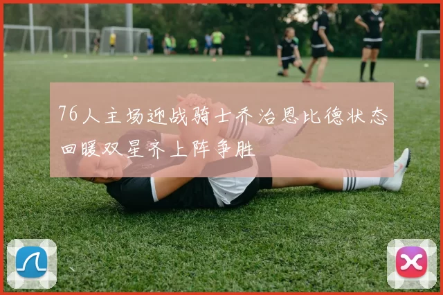 76人主场迎战骑士乔治恩比德状态回暖双星齐上阵争胜