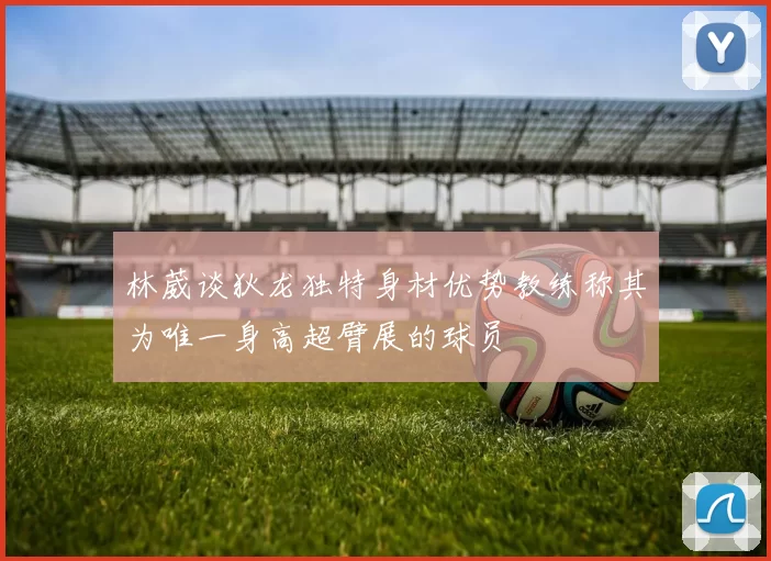 林葳谈狄龙独特身材优势教练称其为唯一身高超臂展的球员