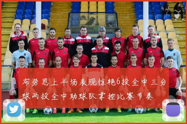 布劳恩上半场表现惊艳6投全中三分球两投全中助球队掌控比赛节奏