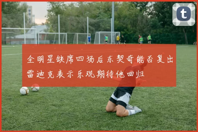 全明星缺席四场后东契奇能否复出雷迪克表示乐观期待他回归