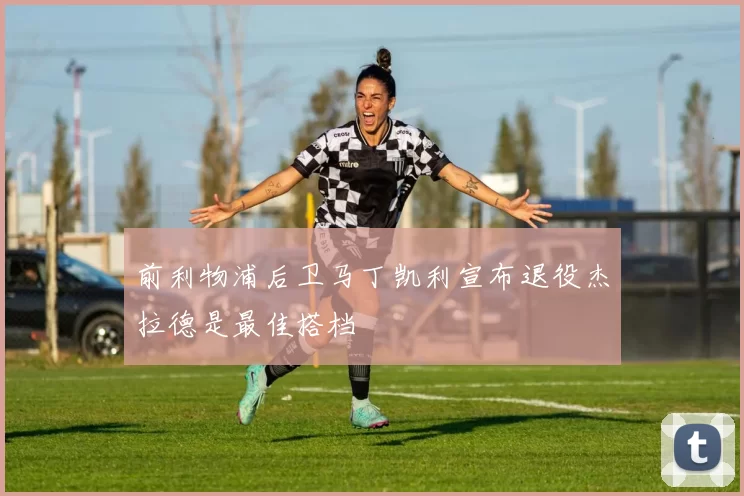 前利物浦后卫马丁凯利宣布退役杰拉德是最佳搭档