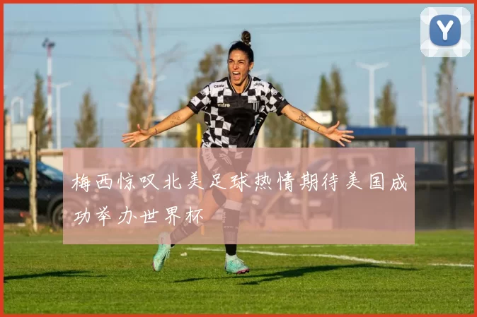 梅西惊叹北美足球热情期待美国成功举办世界杯