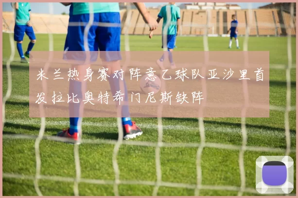 米兰热身赛对阵意乙球队亚沙里首发拉比奥特希门尼斯缺阵